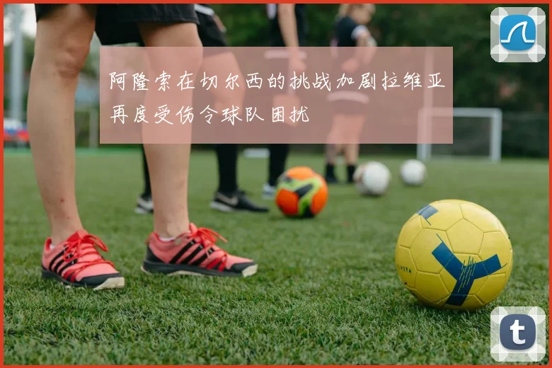 阿隆索在切尔西的挑战加剧拉维亚再度受伤令球队困扰
